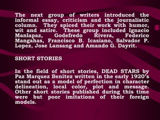 The next group of writers introduced the
informal essay, criticism and the journalistic
column. They spiced their work with humor,
wit and satire. These group included Ignacio
Manlapaz, Godefredo Rivera, Federico
Mangahas, Francisco B. Icasiano, Salvador P.
Lopez, Jose Lansang and Amando G. Dayrit.
SHORT STORIES
In the field of short stories, DEAD STARS by
Paz Marquez Benitez written in the early 1920’s
stand out as a model of perfection in character
delineation, local color, plot and message.
Other short stories published during this time
were but poor imitations of their foreign
models.
 
