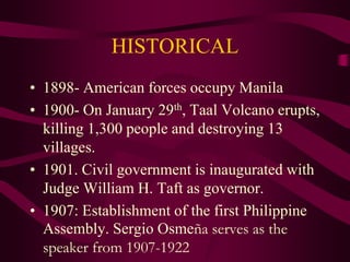 HISTORICAL
• 1898- American forces occupy Manila
• 1900- On January 29th, Taal Volcano erupts,
killing 1,300 people and destroying 13
villages.
• 1901. Civil government is inaugurated with
Judge William H. Taft as governor.
• 1907: Establishment of the first Philippine
Assembly. Sergio Osmeña serves as the
speaker from 1907-1922
 