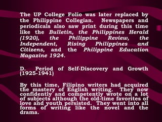 The UP College Folio was later replaced by
the Philippine Collegian. Newspapers and
periodicals also saw print during this time
like the Bulletin, the Philippines Herald
(1920), the Philippine Review, the
Independent, Rising Philippines and
Citizens, and the Philippine Education
Magazine 1924.
D. Period of Self-Discovery and Growth
(1925-1941)
By this time, Filipino writers had acquired
the mastery of English writing. They now
confidently and competently wrote on a lot
of subjects although the old-time favorites of
love and youth persisted. They went into all
forms of writing like the novel and the
drama.
 