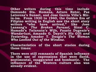 Other writers during this time include
Osmundo Sta. Romana, Arturo Rotor, Paz
Latorena’s Sunset, and Jose Garcia Villa’s Mir-
in-isa. From 1930 to 1940, the Golden Era of
Filipino writing in English saw the short story
writers “who have arrived,” like Jose
Lansang’s The Broken Parasol, Sinai C.
Hamada’s Talanata’s Wife, Fausto Dugenio’s
Wanderlust, Amando G. Dayrit’s His Gift and
Yesterday, Amador T. Daugio’s The Woman
Who Looked Out of the Window.
Characteristics of the short stories during
these times:
There were still remnants of Spanish influence
in the use of expressions that were florid,
sentimental, exaggerated and bombastic. The
influence of the Western culture also was
already evident.
 