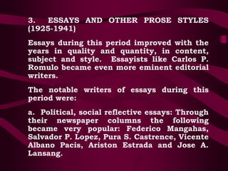 3. ESSAYS AND OTHER PROSE STYLES
(1925-1941)
Essays during this period improved with the
years in quality and quantity, in content,
subject and style. Essayists like Carlos P.
Romulo became even more eminent editorial
writers.
The notable writers of essays during this
period were:
a. Political, social reflective essays: Through
their newspaper columns the following
became very popular: Federico Mangahas,
Salvador P. Lopez, Pura S. Castrence, Vicente
Albano Pacis, Ariston Estrada and Jose A.
Lansang.
 