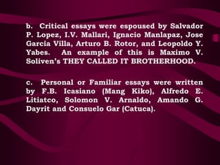 b. Critical essays were espoused by Salvador
P. Lopez, I.V. Mallari, Ignacio Manlapaz, Jose
Garcia Villa, Arturo B. Rotor, and Leopoldo Y.
Yabes. An example of this is Maximo V.
Soliven’s THEY CALLED IT BROTHERHOOD.
c. Personal or Familiar essays were written
by F.B. Icasiano (Mang Kiko), Alfredo E.
Litiatco, Solomon V. Arnaldo, Amando G.
Dayrit and Consuelo Gar (Catuca).
 
