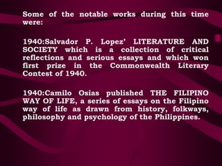 Some of the notable works during this time
were:
1940:Salvador P. Lopez’ LITERATURE AND
SOCIETY which is a collection of critical
reflections and serious essays and which won
first prize in the Commonwealth Literary
Contest of 1940.
1940:Camilo Osias published THE FILIPINO
WAY OF LIFE, a series of essays on the Filipino
way of life as drawn from history, folkways,
philosophy and psychology of the Philippines.
 