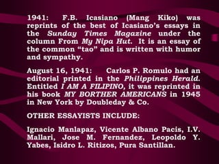 1941: F.B. Icasiano (Mang Kiko) was
reprints of the best of Icasiano’s essays in
the Sunday Times Magazine under the
column From My Nipa Hut. It is an essay of
the common “tao” and is written with humor
and sympathy.
August 16, 1941: Carlos P. Romulo had an
editorial printed in the Philippines Herald.
Entitled I AM A FILIPINO, it was reprinted in
his book MY BORTHER AMERICANS in 1945
in New York by Doubleday & Co.
OTHER ESSAYISTS INCLUDE:
Ignacio Manlapaz, Vicente Albano Pacis, I.V.
Mallari, Jose M. Fernandez, Leopoldo Y.
Yabes, Isidro L. Ritizos, Pura Santillan.
 