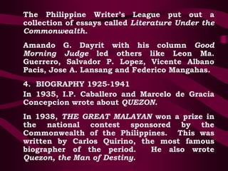The Philippine Writer’s League put out a
collection of essays called Literature Under the
Commonwealth.
Amando G. Dayrit with his column Good
Morning Judge led others like Leon Ma.
Guerrero, Salvador P. Lopez, Vicente Albano
Pacis, Jose A. Lansang and Federico Mangahas.
4. BIOGRAPHY 1925-1941
In 1935, I.P. Caballero and Marcelo de Gracia
Concepcion wrote about QUEZON.
In 1938, THE GREAT MALAYAN won a prize in
the national contest sponsored by the
Commonwealth of the Philippines. This was
written by Carlos Quirino, the most famous
biographer of the period. He also wrote
Quezon, the Man of Destiny.
 