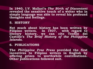 In 1940, I.V. Mallari’s The Birth of Discontent
revealed the sensitive touch of a writer who in
simple language was able to reveal his profound
thoughts and feelings.
5. HISTORY
Not much about history has been written by
Filipino writers. In 1937, with regard to
literary history, we can cite Teofilo del
Castillo’s The Brief History of the Philippine
Islands.
6. PUBLICATIONS
The Philippine Free Press provided the first
incentives to Filipino writers in English by
offering prizes to worthwhile contributions.
Other publications followed suit.
 