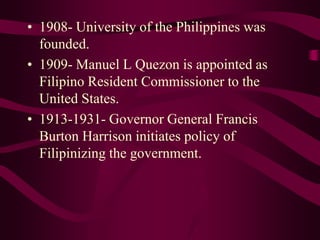 • 1908- University of the Philippines was
founded.
• 1909- Manuel L Quezon is appointed as
Filipino Resident Commissioner to the
United States.
• 1913-1931- Governor General Francis
Burton Harrison initiates policy of
Filipinizing the government.
 