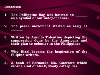Exercises
1 The Philippine flag was hoisted on _______
as a symbol of our independence.
2. The peace movement started as early as
_______.
3. Written by Aurelio Tolentino depicting the
suppression done by the Americans and
their plan to colonize in the Philippines.
4. Why Rizal became the inspiration of the
Filipino writers.
5. A book of Fernando Ma. Guerrero which
means kind of black, wooly caterpillar
 