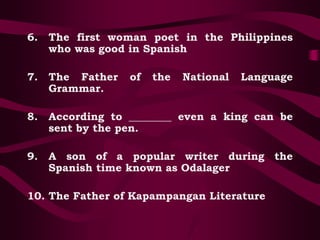 6. The first woman poet in the Philippines
who was good in Spanish
7. The Father of the National Language
Grammar.
8. According to ________ even a king can be
sent by the pen.
9. A son of a popular writer during the
Spanish time known as Odalager
10. The Father of Kapampangan Literature
 