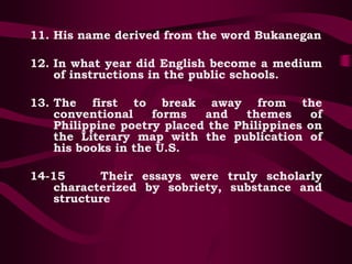 11. His name derived from the word Bukanegan
12. In what year did English become a medium
of instructions in the public schools.
13. The first to break away from the
conventional forms and themes of
Philippine poetry placed the Philippines on
the Literary map with the publication of
his books in the U.S.
14-15 Their essays were truly scholarly
characterized by sobriety, substance and
structure
 