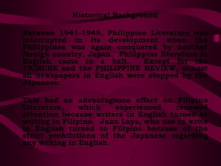 Historical Background
Between 1941-1945, Philippine Literature was
interrupted in its development when the
Philippines was again conquered by another
foreign country, Japan. Philippine literature in
English came to a halt. Except for the
TRIBUNE and the PHILIPPINE REVIEW, almost
all newspapers in English were stopped by the
Japanese.
This had an advantageous effect on Filipino
Literature, which experienced renewed
attention because writers in English turned to
writing in Filipino. Juan Laya, who use to write
in English turned to Filipino because of the
strict prohibitions of the Japanese regarding
any writing in English.
 