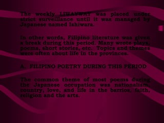 The weekly LIWAYWAY was placed under
strict surveillance until it was managed by
Japanese named Ishiwara.
In other words, Filipino literature was given
a break during this period. Many wrote plays,
poems, short stories, etc. Topics and themes
were often about life in the provinces.
A. FILIPINO POETRY DURING THIS PERIOD
The common theme of most poems during
the Japanese occupation was nationalism,
country, love, and life in the barrios, faith,
religion and the arts.
 