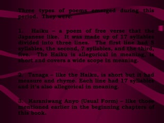 Three types of poems emerged during this
period. They were:
1. Haiku – a poem of free verse that the
Japanese like. It was made up of 17 syllables
divided into three lines. The first line had 5
syllables, the second, 7 syllables, and the third,
five. The Haiku is allegorical in meaning, is
short and covers a wide scope in meaning.
2. Tanaga – like the Haiku, is short but it had
measure and rhyme. Each line had 17 syllables
and it’s also allegorical in meaning.
3. Karaniwang Anyo (Usual Form) – like those
mentioned earlier in the beginning chapters of
this book.
 