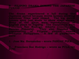 B. FILIPINO DRAMA DURING THE JAPANESE
PERIOD
The drama experienced a lull during the
Japanese period because movie houses showing
American films were closed. The big movie
houses were just made to show stage shows.
Many of the plays were reproductions of
English plays to Tagalog. The translators were
Francisco Soc Rodrigo, Alberto Concio, and
Narciso Pimentel. They also founded the
organization of Filipino players named
Dramatic Philippines. A few of playwriters
were:
1. Jose Ma. Hernandez – wrote PANDAY PIRA
2. Francisco Soc Rodrigo – wrote sa PULA, SA
PUTI
 