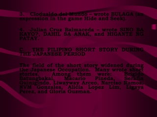 3. Clodualdo del Mundo – wrote BULAGA (an
expression in the game Hide and Seek).
4. Julian Cruz Balmaceda – wrote SINO BA
KAYO?, DAHIL SA ANAK, and HIGANTE NG
PATAY.
C. THE FILIPINO SHORT STORY DURING
THE JAPANESE PERIOD
The field of the short story widened during
the Japanese Occupation. Many wrote short
stories. Among them were: Brigido
Batungbakal, Macario Pineda, Serafin
Guinigindo, Liwayway Arceo, Narciso Ramos,
NVM Gonzales, Alicia Lopez Lim, Ligaya
Perez, and Gloria Guzman.
 