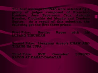 The best writings in 1945 were selected by a
group of judges composed of Francisco
Icasiano, Jose Esperanza Cruz, Antonio
Rosales, Clodualdo del Mundo and Teodoro
Santos. As a result of this selection, the
following got the first three prizes:
First Prize: Narciso Reyes with his
LUPANG TINUBUAN
Second Prize: Liwayway Arceo’s UHAW ANG
TIGANG NA LUPA
Third Prize: NVM Gonzales’ LUNSOD
NAYON AT DAGAT-DAGATAN
 