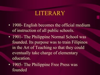 LITERARY
• 1900- English becomes the official medium
of instruction of all public schools.
• 1901- The Philippine Normal School was
founded. Its purpose was to train Filipinos
in the Art of Teaching so that they could
eventually take charge of elementary
education.
• 1905- The Philippine Free Press was
founded
 