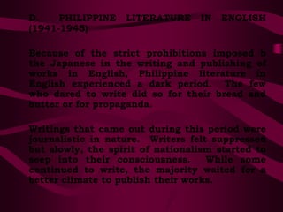 D. PHILIPPINE LITERATURE IN ENGLISH
(1941-1945)
Because of the strict prohibitions imposed b
the Japanese in the writing and publishing of
works in English, Philippine literature in
English experienced a dark period. The few
who dared to write did so for their bread and
butter or for propaganda.
Writings that came out during this period were
journalistic in nature. Writers felt suppressed
but slowly, the spirit of nationalism started to
seep into their consciousness. While some
continued to write, the majority waited for a
better climate to publish their works.
 