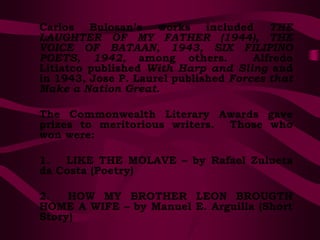 Carlos Bulosan’s works included THE
LAUGHTER OF MY FATHER (1944), THE
VOICE OF BATAAN, 1943, SIX FILIPINO
POETS, 1942, among others. Alfredo
Litiatco published With Harp and Sling and
in 1943, Jose P. Laurel published Forces that
Make a Nation Great.
The Commonwealth Literary Awards gave
prizes to meritorious writers. Those who
won were:
1. LIKE THE MOLAVE – by Rafael Zulueta
da Costa (Poetry)
2. HOW MY BROTHER LEON BROUGTH
HOME A WIFE – by Manuel E. Arguilla (Short
Story)
 