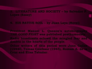 3. LITERATURE AND SOCIETY – by Salvador P.
Lopez (Essay)
4. HIS NATIVE SOIL – by Juan Laya (Novel)
President Manuel L. Quezon’s autobiography
THE GOOD FIGHT was published posthumously.
Radio broadcasts echoed the mingled fear and
doubts in the hearts of the people.
Other writers of this period were Juan Collas
(19440, Tomas Confesor (1945), Roman A. de la
Cruz and Elisa Tabuñar.
 