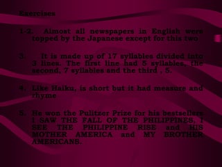 Exercises
1-2. Almost all newspapers in English were
topped by the Japanese except for this two
3. It is made up of 17 syllables divided into
3 lines. The first line had 5 syllables, the
second, 7 syllables and the third , 5.
4. Like Haiku, is short but it had measure and
rhyme
5. He won the Pulitzer Prize for his bestsellers
I SAW THE FALL OF THE PHILIPPINES, I
SEE THE PHILIPPINE RISE and HIS
MOTHER AMERICA and MY BROTHER
AMERICANS.
 