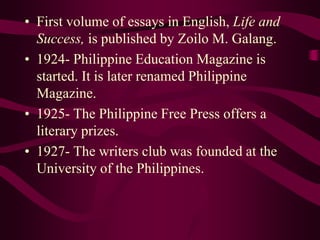 • First volume of essays in English, Life and
Success, is published by Zoilo M. Galang.
• 1924- Philippine Education Magazine is
started. It is later renamed Philippine
Magazine.
• 1925- The Philippine Free Press offers a
literary prizes.
• 1927- The writers club was founded at the
University of the Philippines.
 