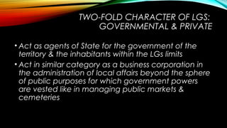 TWO-FOLD CHARACTER OF LGS:
GOVERNMENTAL & PRIVATE
• Act as agents of State for the government of the
territory & the inhabitants within the LGs limits
• Act in similar category as a business corporation in
the administration of local affairs beyond the sphere
of public purposes for which government powers
are vested like in managing public markets &
cemeteries
 