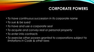 CORPORATE POWERS
• To have continuous succession in its corporate name
• To sue & be sued
• To have and use a corporate seal
• To acquire and convey real or personal property
• To enter into contracts
• To exercise other powers granted to corporations subject to
limitations in Code & other laws
 