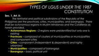 TYPES OF LGUS UNDER THE 1987
CONSTITUTION
Sec. 1, Art. X:
The territorial and political subdivisions of the Republic of the
Philippines are the provinces, cities, municipalities, and barangays. There
shall be autonomous regions in Muslim Mindanao and the Cordilleras as
herein provided.
• Autonomous Regions – 2 regions were preidentified but only one is
existing
• Provinces – composed of clusters of municipalities or municipalities
and component cities
• Cities – component (independent & dependent) and highly
urbanized
• Municipalities – composed of barangays
• Barangays – basic political unit
 