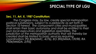 SPECIAL TYPE OF LGU
Sec. 11, Art. X, 1987 Constitution:
The Congress may, by law, create special metropolitan
political subdivisions, subject to a plebiscite as set forth in
Section 10 hereof, The component cities and municipalities
shall retain their basic autonomy and shall be entitled to their
own local executives and legislative assemblies. The
jurisdiction of the metropolitan authority that will thereby be
created shall be limited to basic services requiring
coordination; PD 824(MMC, 4/76), EO 392(MMA,1/9/90, RA
7924(MMDA, 2/95)
 