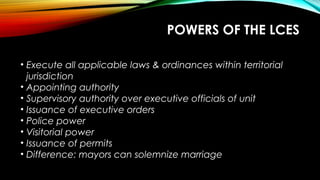 POWERS OF THE LCES
• Execute all applicable laws & ordinances within territorial
jurisdiction
• Appointing authority
• Supervisory authority over executive officials of unit
• Issuance of executive orders
• Police power
• Visitorial power
• Issuance of permits
• Difference: mayors can solemnize marriage
 