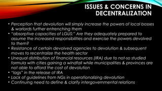 ISSUES & CONCERNS IN
DECENTRALIZATION
• Perception that devolution will simply increase the powers of local bosses
& warlords further entrenching them
• “absorptive capacities of LGUS:” Are they adequately prepared to
assume the increased responsibilities and exercise the powers devolved
to them?
• Resistance of certain devolved agencies to devolution & subsequent
moves to recentralize the health sector
• Unequal distribution of financial resources (IRA) due to not-so studied
formula with cities gaining a windfall while municipalities & provinces are
not able to afford the cost of devolution
• “lags” in the release of IRA
• Lack of guidelines from NGs in operationalizing devolution
• Continuing need to define & clarify intergovernmental relations
 