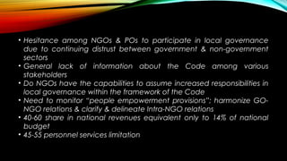 • Hesitance among NGOs & POs to participate in local governance
due to continuing distrust between government & non-government
sectors
• General lack of information about the Code among various
stakeholders
• Do NGOs have the capabilities to assume increased responsibilities in
local governance within the framework of the Code
• Need to monitor “people empowerment provisions”; harmonize GO-
NGO relations & clarify & delineate Intra-NGO relations
• 40-60 share in national revenues equivalent only to 14% of national
budget
• 45-55 personnel services limitation
 