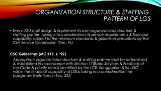 ORGANIZATION STRUCTURE & STAFFING
PATTERN OF LGS
• Every LGU shall design & implement its own organizational structure &
staffing pattern taking into consideration its service requirements & financial
capability, subject to the minimum standards & guidelines prescribed by the
Civil Service Commission (Sec. 76)
CSC Guidelines (MC #19, s. ‘92)
Appropriate organizational structure & staffing pattern shall be determined
& established in accordance with Section 17(Basic Services & Facilities) of
the Code & priority needs identified by the LCE, Sanggunian &/or LDC;
within the financial capability of LGUs taking into consideration the
budgetary limitations in Sec. 325
 