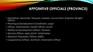 APPOINTIVE OFFICIALS (PROVINCE)
• Mandatory: Secretary, Treasurer, Assessor, Accountant, Engineer, Budget
Officer,
• Planning & Development Coordinator, Legal
• Officer, Administrator, Health Officer, Social
• Welfare & Development Officer, General
• Services Officer, Agriculturist, Veterinarian
• Optional: Population Officer, ENRO,
• Cooperatives Officer, Architect, Information Officer
 