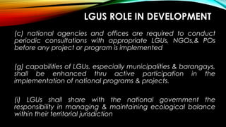 LGUS ROLE IN DEVELOPMENT
(c) national agencies and offices are required to conduct
periodic consultations with appropriate LGUs, NGOs,& POs
before any project or program is implemented
(g) capabilities of LGUs, especially municipalities & barangays,
shall be enhanced thru active participation in the
implementation of national programs & projects.
(i) LGUs shall share with the national government the
responsibility in managing & maintaining ecological balance
within their territorial jurisdiction
 