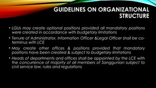 GUIDELINES ON ORGANIZATIONAL
STRUCTURE
• LGUs may create optional positions provided all mandatory positions
were created in accordance with budgetary limitations
• Tenure of Administrator, Information Officer &Legal Officer shall be co-
terminus with LCE
• May create other offices & positions provided that mandatory
positions have been created & subject to budgetary limitations
• Heads of departments and offices shall be appointed by the LCE with
the concurrence of majority of all members of Sanggunian subject to
civil service law, rules and regulations
 