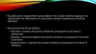 • Qualification requirements provided in the Code shall be applied; no
substitution for deficiency in education and/or experience shall be
allowed
• Structural Units of an Office:
• Section = lowest structural unit/level composed of at least 3
personnel
• Division = second highest structural unit/level composed of at least
2 sections
• Department = highest structural unit/level composed of at least 4
divisions
 