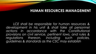 HUMAN RESOURCES MANAGEMENT
LCE shall be responsible for human resources &
development in his unit & shall take all personnel
actions in accordance with the Constitutional
provisions on civil service, pertinent laws, and rules &
regulations thereon, including such policies,
guidelines & standards as the CSC may establish
 