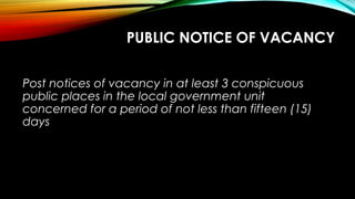 PUBLIC NOTICE OF VACANCY
Post notices of vacancy in at least 3 conspicuous
public places in the local government unit
concerned for a period of not less than fifteen (15)
days
 