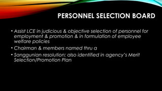 PERSONNEL SELECTION BOARD
• Assist LCE in judicious & objective selection of personnel for
employment & promotion & in formulation of employee
welfare policies
• Chairman & members named thru a
• Sanggunian resolution; also identified in agency’s Merit
Selection/Promotion Plan
 