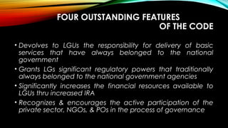 FOUR OUTSTANDING FEATURES
OF THE CODE
• Devolves to LGUs the responsibility for delivery of basic
services that have always belonged to the national
government
• Grants LGs significant regulatory powers that traditionally
always belonged to the national government agencies
• Significantly increases the financial resources available to
LGUs thru increased IRA
• Recognizes & encourages the active participation of the
private sector, NGOs, & POs in the process of governance
 