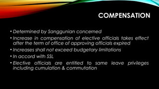 COMPENSATION
• Determined by Sanggunian concerned
• Increase in compensation of elective officials takes effect
after the term of office of approving officials expired
• Increases shall not exceed budgetary limitations
• In accord with SSL
• Elective officials are entitled to same leave privileges
including cumulation & commutation
 
