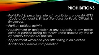PROHIBITIONS
• Prohibited & pecuniary interest; prohibitions under RA 6713
(Code of Conduct & Ethical Standards for Public Officials &
Employees)
• Partisan political activity
• Appointment or designation in any capacity to any public
office or position during his tenure unless allowed by law or
by primary functions of position
• Appointment within one year after losing in an election
• Additional or double compensation
 
