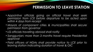 PERMISSION TO LEAVE STATION
• Appointive officials going on official travel shall seek
permission from LCE before departure to be acted upon
within 4 days from receipt
• Mayors of component cities & municipalities shall secure
permission from governor
• LG officials travelling abroad shall notify
• Sanggunian; more than 3 months travel require Presidential
approval
• Field officers of NGAs shall provide notice to LCE prior to
leaving station indicating duration of travel & OIC
 
