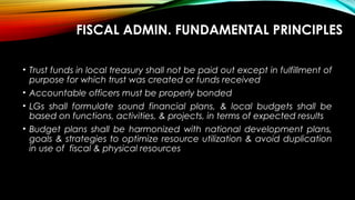 FISCAL ADMIN. FUNDAMENTAL PRINCIPLES
• Trust funds in local treasury shall not be paid out except in fulfillment of
purpose for which trust was created or funds received
• Accountable officers must be properly bonded
• LGs shall formulate sound financial plans, & local budgets shall be
based on functions, activities, & projects, in terms of expected results
• Budget plans shall be harmonized with national development plans,
goals & strategies to optimize resource utilization & avoid duplication
in use of fiscal & physical resources
 