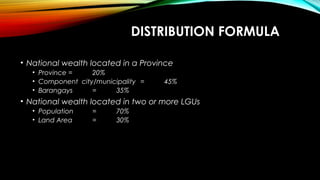 DISTRIBUTION FORMULA
• National wealth located in a Province
• Province = 20%
• Component city/municipality = 45%
• Barangays = 35%
• National wealth located in two or more LGUs
• Population = 70%
• Land Area = 30%
 