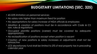 BUDGETARY LIMITATIONS (SEC. 325)
• 45-55% limitation on personnel services
• No salary rate higher than maximum fixed for position
• No appropriations for salary increase of NGA officials & employees
• Abolition & creation of positions must be in accordance with Code & CS
law, rules & regulations
• Occupied plantilla positions (career) must be covered by adequate
appropriations
• No reclassification of positions except when position is vacant
• Creation of new positions & salary increases or adjustments shall not be
retroactive
• LCE discretionary fund shall be limited to 2% of real property tax in preceding
calendar year
 