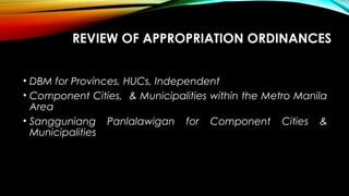 REVIEW OF APPROPRIATION ORDINANCES
• DBM for Provinces, HUCs, Independent
• Component Cities, & Municipalities within the Metro Manila
Area
• Sangguniang Panlalawigan for Component Cities &
Municipalities
 