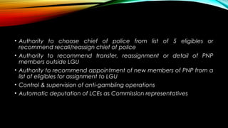 • Authority to choose chief of police from list of 5 eligibles or
recommend recall/reassign chief of police
• Authority to recommend transfer, reassignment or detail of PNP
members outside LGU
• Authority to recommend appointment of new members of PNP from a
list of eligibles for assignment to LGU
• Control & supervision of anti-gambling operations
• Automatic deputation of LCEs as Commission representatives
 
